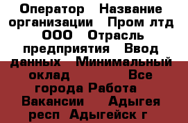 Оператор › Название организации ­ Пром лтд, ООО › Отрасль предприятия ­ Ввод данных › Минимальный оклад ­ 23 000 - Все города Работа » Вакансии   . Адыгея респ.,Адыгейск г.